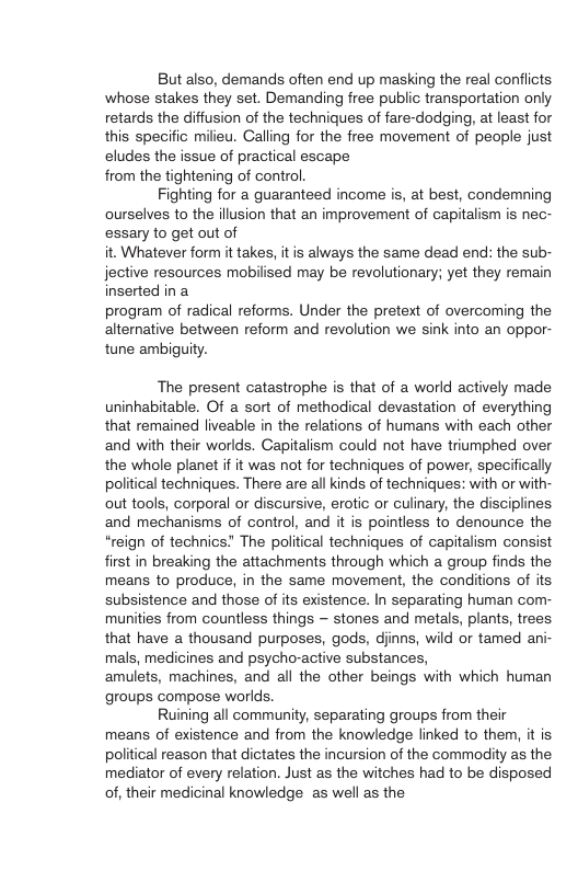 But also, demands often end up masking the real confliots. whose stakes they set. Demanding free public transportation only retards the diffusion of the techniques of fare-dodging, at least for this specific milieu. Calling for the free movement of people just eludes the issue of practical escape from the tightening of control. Fighting for a guaranteed income is, at best, condemning ourselves to the illusion that an improvement of capitalism is nec- essary to get out of it. Whatever form it takes, it is always the same dead end: the sub- jective resources mobilised may be revolutionary; yet they remain inserted in a program of radical reforms. Under the pretext of overcoming the alternative between reform and revolution we sink into an oppor- tune ambiguty. The present catastrophe is that of a world actively made uninhabitable. Of a sort of methodical devastation of everything that remained liveable in the relations of humans with each other and with their worlds. Capitalism could not have triumphed over the whole planet if it was not for techniques of power, specifically political techniques. There are all kinds of techniques: with or with- out tools, corporal o discursive, erotic or culinary, the disciplines and mechanisms of control, and it is pointless to denounce the “reign of technics” The political techniques of capitalism consist first in breaking the attachments through which a group finds the means to produce, in the same movement, the conditions of its subsistence and those of its existence. In separating human com- munities from countless things ~ stones and metals, plants, trees that have a thousand purposes, gods, djinns, wild or tamed ani- mals, medicines and psycho-active substances, amulets, machines, and all the other beings with which human groups compose worlds. Ruining all community, separating groups from their means of existence and from the knowledge linked to them, it is political reason that dictates the incursion of the commodity as the mediator of every relation. Just as the witches had to be disposed of, their medicinal knowledge as well as the